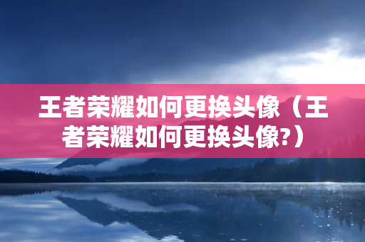 王者荣耀如何更换头像（王者荣耀如何更换头像?）