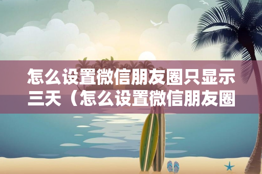 怎么设置微信朋友圈只显示三天（怎么设置微信朋友圈只显示三天苹果）