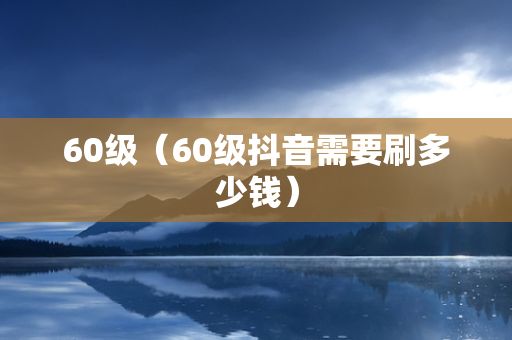 60级（60级抖音需要刷多少钱）