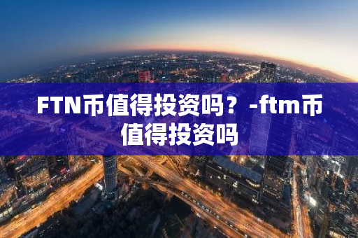 FTN币值得投资吗？-ftm币值得投资吗