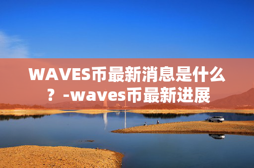 WAVES币最新消息是什么？-waves币最新进展