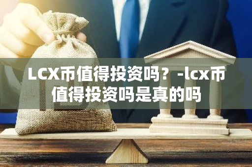 LCX币值得投资吗？-lcx币值得投资吗是真的吗