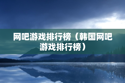 网吧游戏排行榜（韩国网吧游戏排行榜）