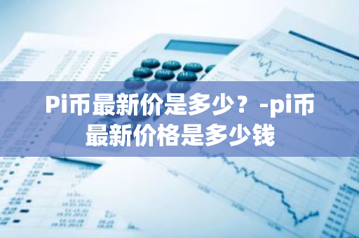 Pi币最新价是多少？-pi币最新价格是多少钱