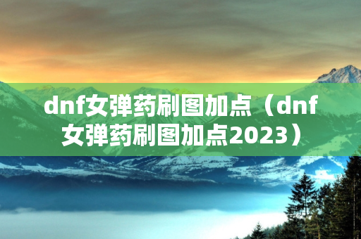 dnf女弹药刷图加点（dnf女弹药刷图加点2023）