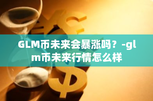 GLM币未来会暴涨吗？-glm币未来行情怎么样