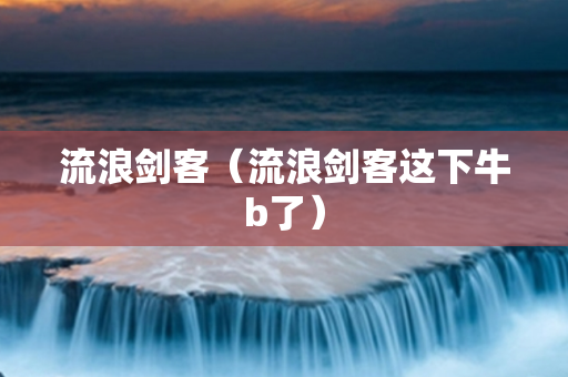 流浪剑客（流浪剑客这下牛b了）