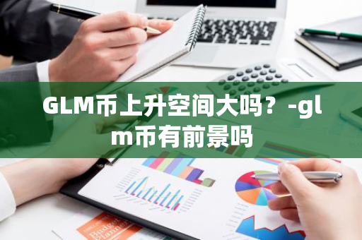 GLM币上升空间大吗？-glm币有前景吗