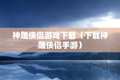 神雕侠侣游戏下载（下载神雕侠侣手游）