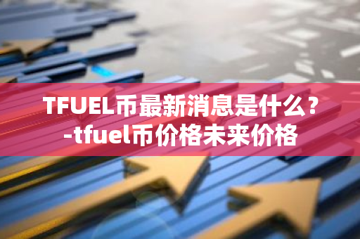 TFUEL币最新消息是什么？-tfuel币价格未来价格