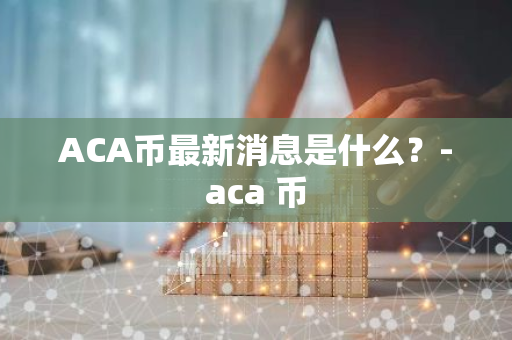 ACA币最新消息是什么？-aca 币