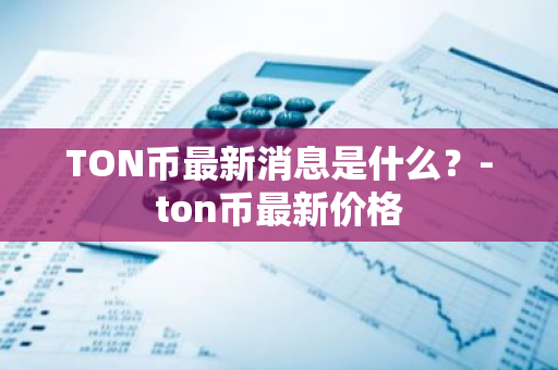 TON币最新消息是什么？-ton币最新价格