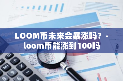 LOOM币未来会暴涨吗？-loom币能涨到100吗