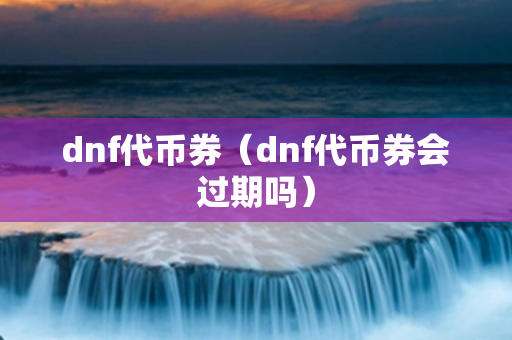 dnf代币券（dnf代币券会过期吗）