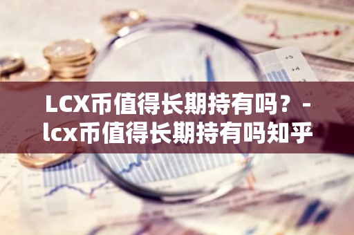 LCX币值得长期持有吗？-lcx币值得长期持有吗知乎