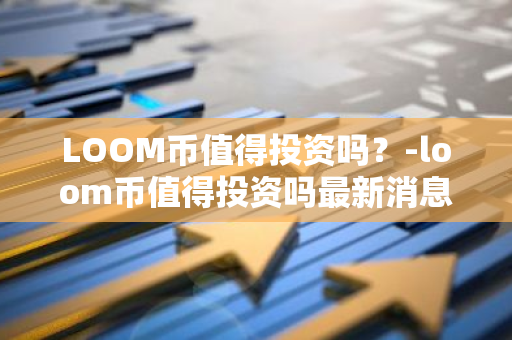 LOOM币值得投资吗？-loom币值得投资吗最新消息