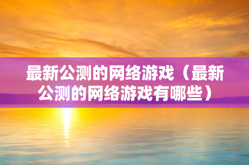 最新公测的网络游戏（最新公测的网络游戏有哪些）