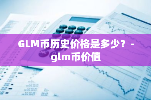 GLM币历史价格是多少？-glm币价值