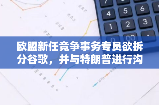 欧盟新任竞争事务专员欲拆分谷歌，并与特朗普进行沟通