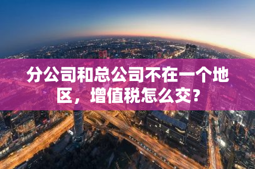 分公司和总公司不在一个地区，增值税怎么交？