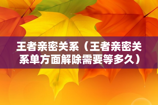 王者亲密关系（王者亲密关系单方面解除需要等多久）