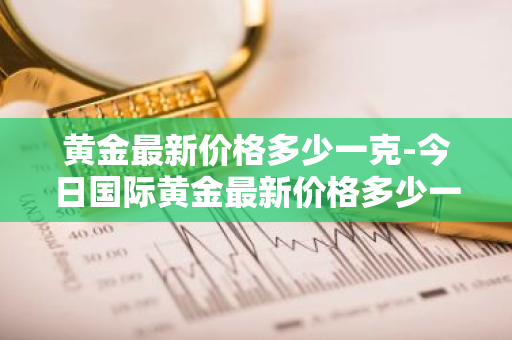 黄金最新价格多少一克-今日国际黄金最新价格多少一克