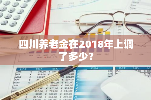 四川养老金在2018年上调了多少？