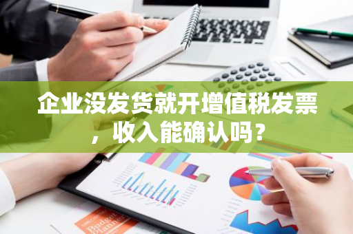 企业没发货就开增值税发票，收入能确认吗？