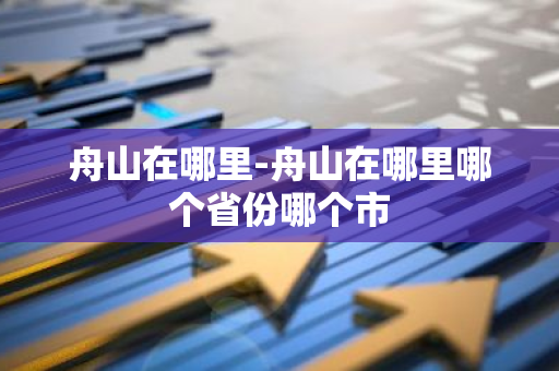 舟山在哪里-舟山在哪里哪个省份哪个市