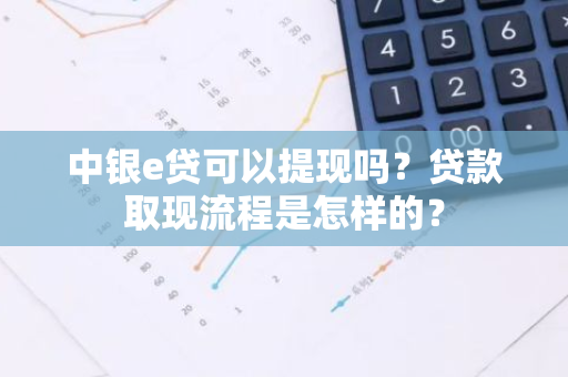 中银e贷可以提现吗？贷款取现流程是怎样的？