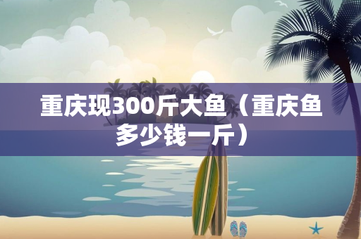 重庆现300斤大鱼（重庆鱼多少钱一斤）