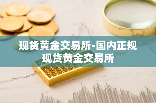 现货黄金交易所-国内正规现货黄金交易所