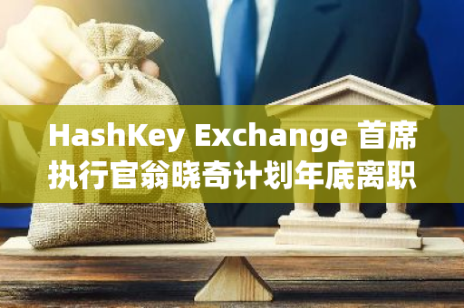 HashKey Exchange 首席执行官翁晓奇计划年底离职，引发行业关注