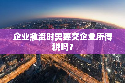 企业撤资时需要交企业所得税吗？