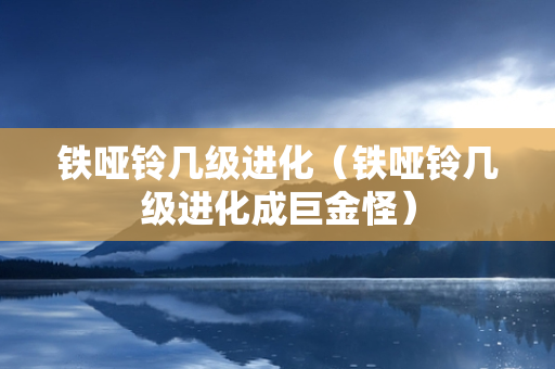 铁哑铃几级进化（铁哑铃几级进化成巨金怪）