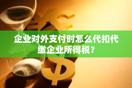 企业对外支付时怎么代扣代缴企业所得税？