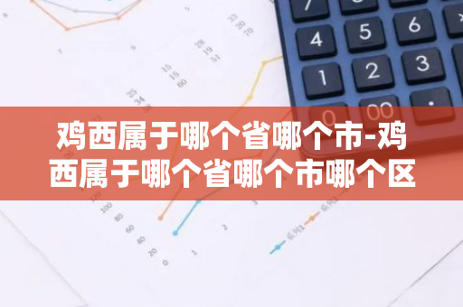 鸡西属于哪个省哪个市-鸡西属于哪个省哪个市哪个区的