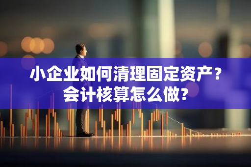 小企业如何清理固定资产？会计核算怎么做？