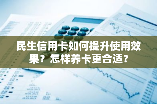 民生信用卡如何提升使用效果？怎样养卡更合适？