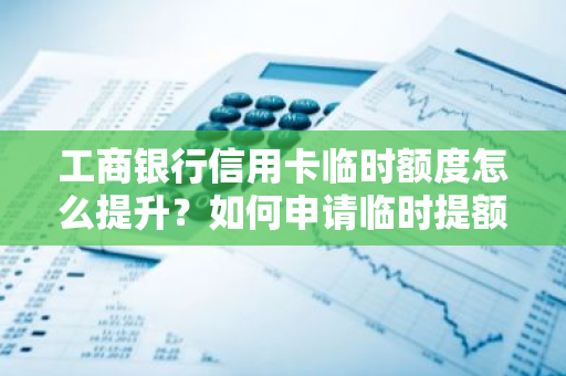 工商银行信用卡临时额度怎么提升？如何申请临时提额？