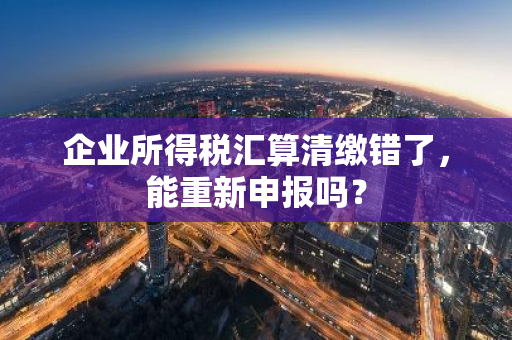 企业所得税汇算清缴错了，能重新申报吗？