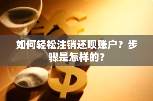 如何轻松注销还呗账户？步骤是怎样的？