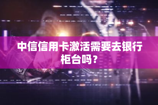 中信信用卡激活需要去银行柜台吗？