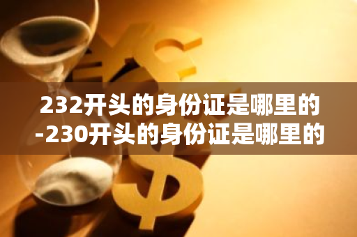 232开头的身份证是哪里的-230开头的身份证是哪里的