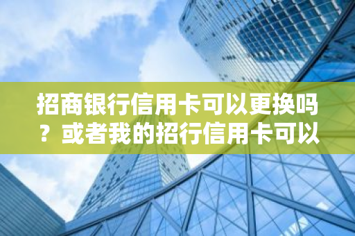 招商银行信用卡可以更换吗？或者我的招行信用卡可以换成别的吗？