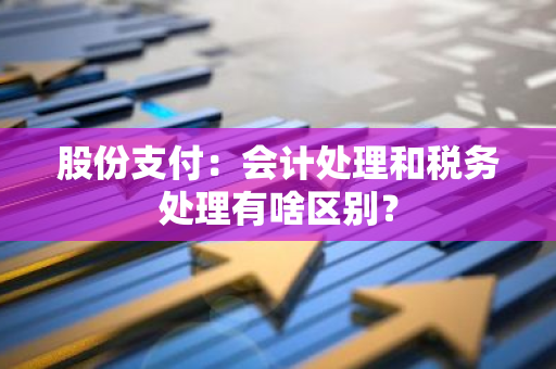 股份支付：会计处理和税务处理有啥区别？