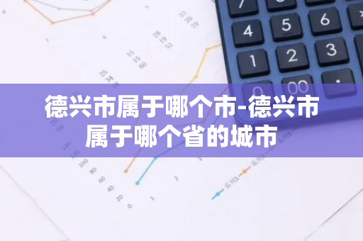 德兴市属于哪个市-德兴市属于哪个省的城市