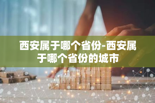 西安属于哪个省份-西安属于哪个省份的城市