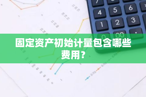 固定资产初始计量包含哪些费用？