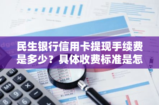 民生银行信用卡提现手续费是多少？具体收费标准是怎样的？